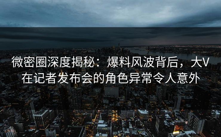 微密圈深度揭秘：爆料风波背后，大V在记者发布会的角色异常令人意外