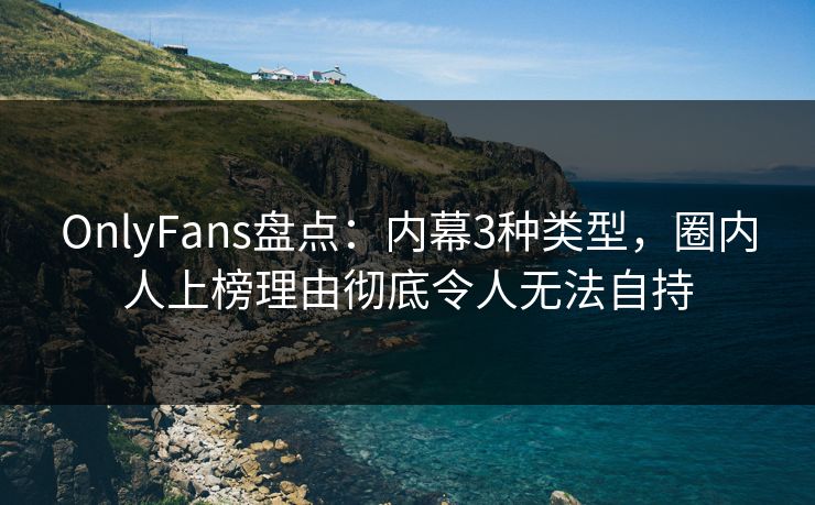 OnlyFans盘点：内幕3种类型，圈内人上榜理由彻底令人无法自持