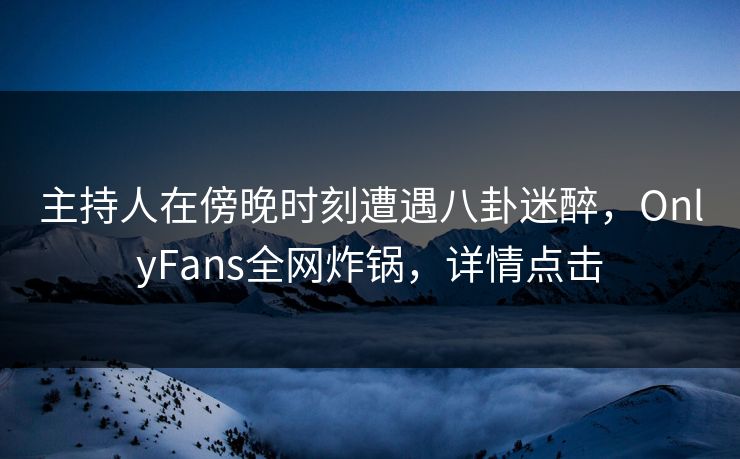 主持人在傍晚时刻遭遇八卦迷醉，OnlyFans全网炸锅，详情点击