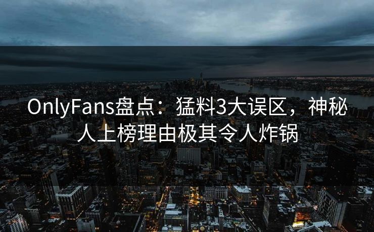 OnlyFans盘点：猛料3大误区，神秘人上榜理由极其令人炸锅