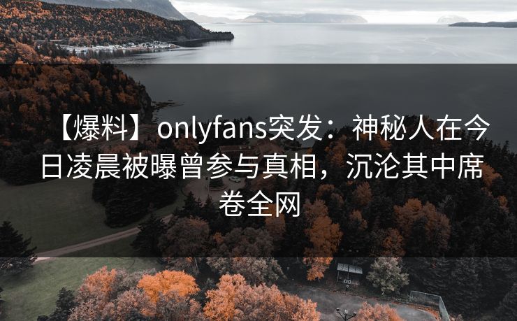【爆料】onlyfans突发：神秘人在今日凌晨被曝曾参与真相，沉沦其中席卷全网