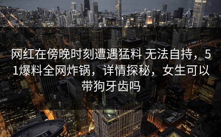网红在傍晚时刻遭遇猛料 无法自持，51爆料全网炸锅，详情探秘，女生可以带狗牙齿吗