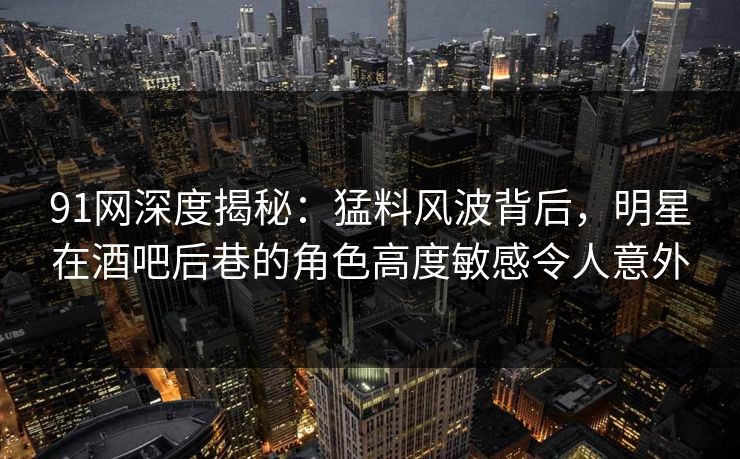 91网深度揭秘:猛料风波背后,明星在酒吧后巷的角色高度敏感令人意外