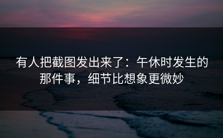 有人把截图发出来了：午休时发生的那件事，细节比想象更微妙