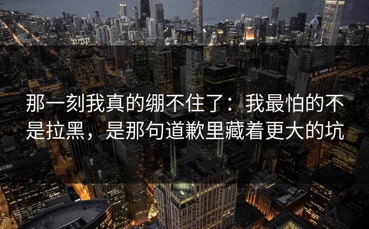 那一刻我真的绷不住了:我最怕的不是拉黑,是那句道歉里藏着更大的坑