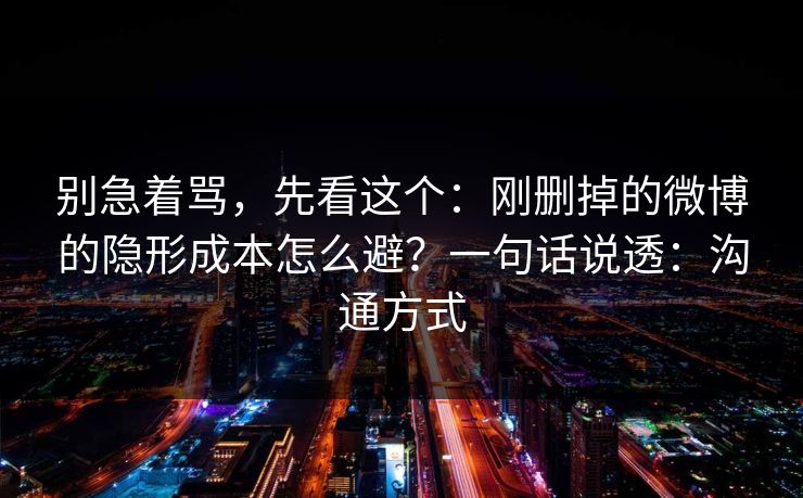 别急着骂,先看这个:刚删掉的微博的隐形成本怎么避?一句话说透:沟通方式